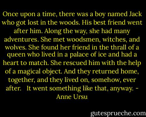 Once upon a time, there was a boy named Jack who got lost in the woods. His best friend went after him. Along the way, she had many adventures. She met woodsmen, witches, and wolves. She found her friend in the thrall of a queen who lived in a palace of ice and had a heart to match. She rescued him with the help of a magical object. And they returned home, together, and they lived on, somehow, ever after. <br /><br />It went something like that, anyway. - Anne Ursu