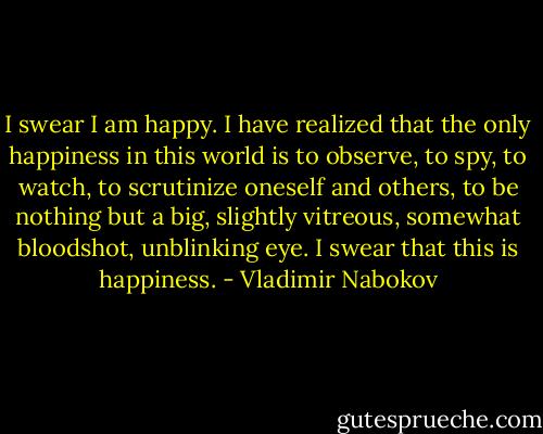 I swear I am happy. I have realized that the only happiness in this world is to observe, to spy, to watch, to scrutinize oneself and others, to be nothing but a big, slightly vitreous, somewhat bloodshot, unblinking eye. I swear that this is happiness. - Vladimir Nabokov