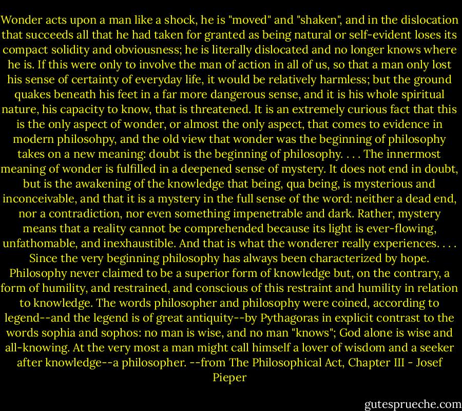 Wonder acts upon a man like a shock, he is "moved" and "shaken", and in the dislocation that succeeds all that he had taken for granted as being natural or self-evident loses its compact solidity and obviousness; he is literally dislocated and no longer knows where he is. If this were only to involve the man of action in all of us, so that a man only lost his sense of certainty of everyday life, it would be relatively harmless; but the ground quakes beneath his feet in a far more dangerous sense, and it is his whole spiritual nature, his capacity to know, that is threatened. It is an extremely curious fact that this is the only aspect of wonder, or almost the only aspect, that comes to evidence in modern philosohpy, and the old view that wonder was the beginning of philosophy takes on a new meaning: doubt is the beginning of philosophy. . . . The innermost meaning of wonder is fulfilled in a deepened sense of mystery. It does not end in doubt, but is the awakening of the knowledge that being, qua being, is mysterious and inconceivable, and that it is a mystery in the full sense of the word: neither a dead end, nor a contradiction, nor even something impenetrable and dark. Rather, mystery means that a reality cannot be comprehended because its light is ever-flowing, unfathomable, and inexhaustible. And that is what the wonderer really experiences. . . . Since the very beginning philosophy has always been characterized by hope. Philosophy never claimed to be a superior form of knowledge but, on the contrary, a form of humility, and restrained, and conscious of this restraint and humility in relation to knowledge. The words philosopher and philosophy were coined, according to legend--and the legend is of great antiquity--by Pythagoras in explicit contrast to the words sophia and sophos: no man is wise, and no man "knows"; God alone is wise and all-knowing. At the very most a man might call himself a lover of wisdom and a seeker after knowledge--a philosopher. --from The Philosophical Act, Chapter III - Josef Pieper