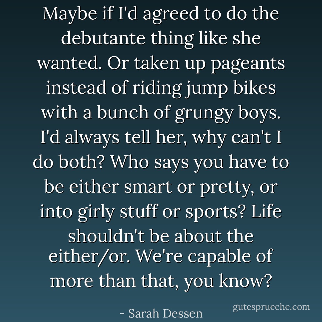 Maybe if I'd agreed to do the debutante thing like she wanted. Or taken up pageants instead of riding jump bikes with a bunch of grungy boys. I'd always tell her, why can't I do both? Who says you have to be either smart or pretty, or into girly stuff or sports? Life shouldn't be about the either/or. We're capable of more than that, you know? - Sarah Dessen