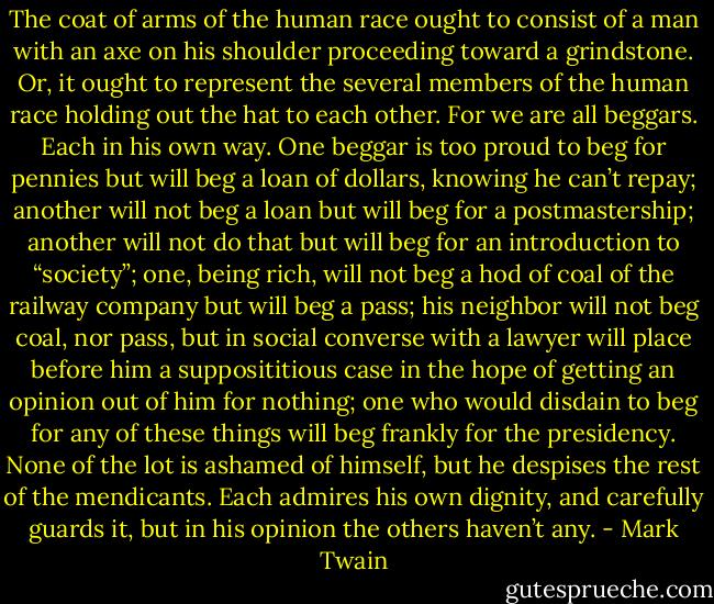 The coat of arms of the human race ought to consist of a man with an axe on his shoulder proceeding toward a grindstone. Or, it ought to represent the several members of the human race holding out the hat to each other. For we are all beggars. Each in his own way. One beggar is too proud to beg for pennies but will beg a loan of dollars, knowing he can’t repay; another will not beg a loan but will beg for a postmastership; another will not do that but will beg for an introduction to “society”; one, being rich, will not beg a hod of coal of the railway company but will beg a pass; his neighbor will not beg coal, nor pass, but in social converse with a lawyer will place before him a supposititious case in the hope of getting an opinion out of him for nothing; one who would disdain to beg for any of these things will beg frankly for the presidency. None of the lot is ashamed of himself, but he despises the rest of the mendicants. Each admires his own dignity, and carefully guards it, but in his opinion the others haven’t any. - Mark Twain