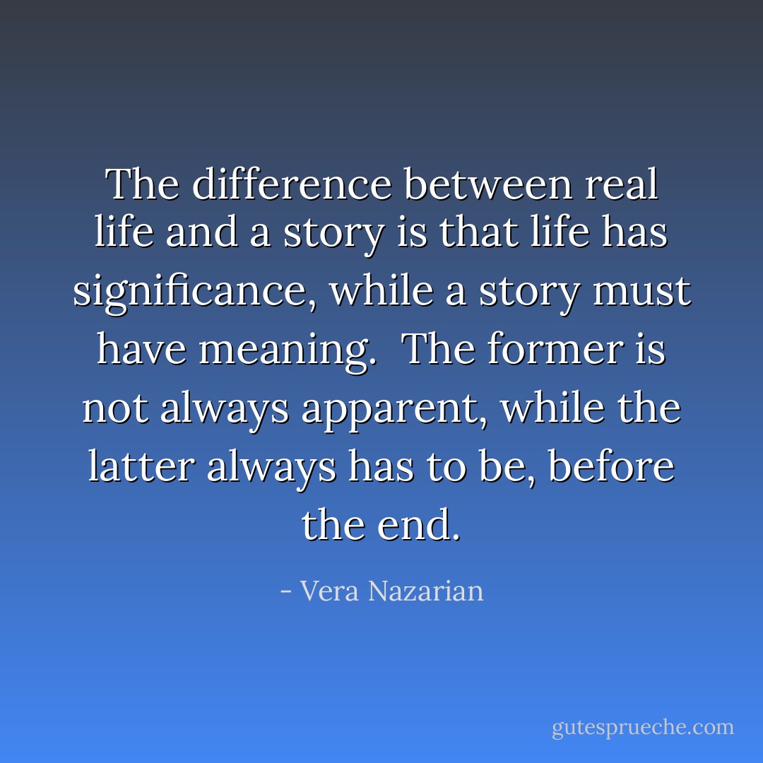 The difference between real life and a story is that life has <i>significance</i>, while a story must have <i>meaning</i>.<br /><br />The former is not always apparent, while the latter always has to be, before the end. - Vera Nazarian