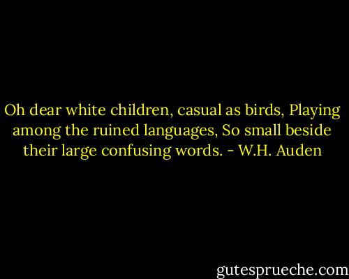 Oh dear white children, casual as birds,<br />Playing among the ruined languages,<br />So small beside their large confusing words. - W.H. Auden