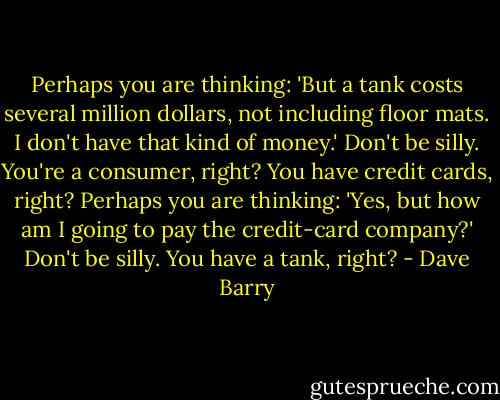 Perhaps you are thinking: 'But a tank costs several million dollars, not including floor mats. I don't have that kind of money.'<br />Don't be silly. You're a consumer, right? You have credit cards, right?<br />Perhaps you are thinking: 'Yes, but how am I going to pay the credit-card company?'<br />Don't be silly. You have a tank, right? - Dave Barry