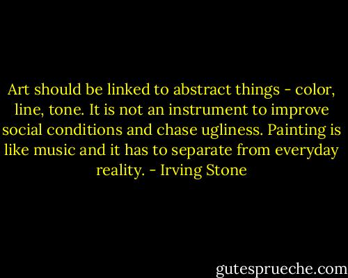 Art should be linked to abstract things - color, line, tone. It is not an instrument to improve social conditions and chase ugliness. Painting is like music and it has to separate from everyday reality. - Irving Stone