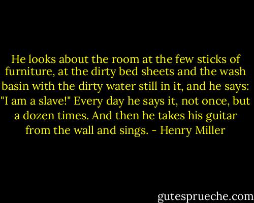 He looks about the room at the few sticks of furniture, at the dirty bed sheets and the wash basin with the dirty water still in it, and he says: "I am a slave!" Every day he says it, not once, but a dozen times. And then he takes his guitar from the wall and sings. - Henry Miller