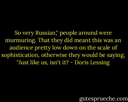 So very Russian," people around were murmuring. That they did meant this was an audience pretty low down on the scale of sophistication, otherwise they would be saying, "Just like us, isn't it? - Doris Lessing