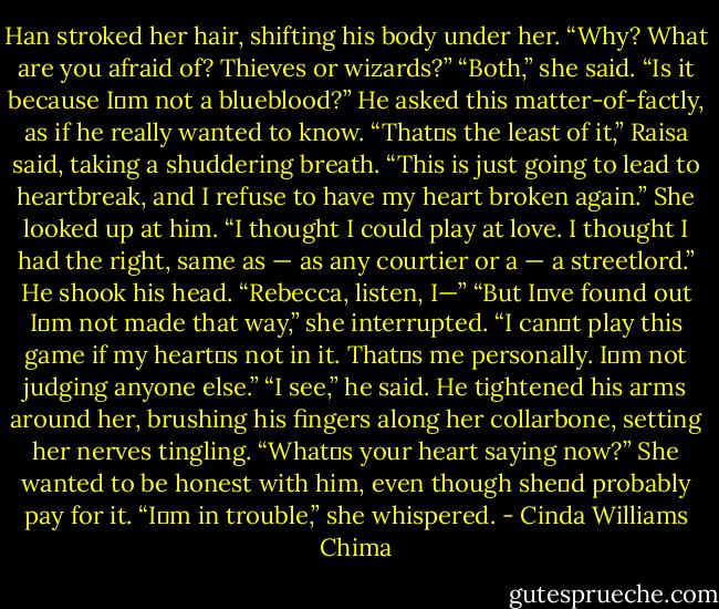 Han stroked her hair, shifting his body under her. “Why? What are you afraid of? Thieves or wizards?”<br />“Both,” she said.<br />“Is it because I‟m not a blueblood?” He asked this matter-of-factly, as if he really wanted to know.<br />“That‟s the least of it,” Raisa said, taking a shuddering breath. “This is just going to lead to heartbreak, and I refuse to have my heart broken again.” She looked up at him. “I thought I could play at love. I thought I had the right, same as — as any courtier or a — a streetlord.”<br />He shook his head. “Rebecca, listen, I—”<br />“But I‟ve found out I‟m not made that way,” she interrupted. “I can‟t play this game if my heart‟s not in it. That‟s me personally. I‟m not judging anyone else.”<br />“I see,” he said. He tightened his arms around her, brushing his fingers along her collarbone, setting her nerves tingling. “What‟s your heart saying now?”<br />She wanted to be honest with him, even though she‟d probably pay for it. “I‟m in trouble,” she whispered. - Cinda Williams Chima