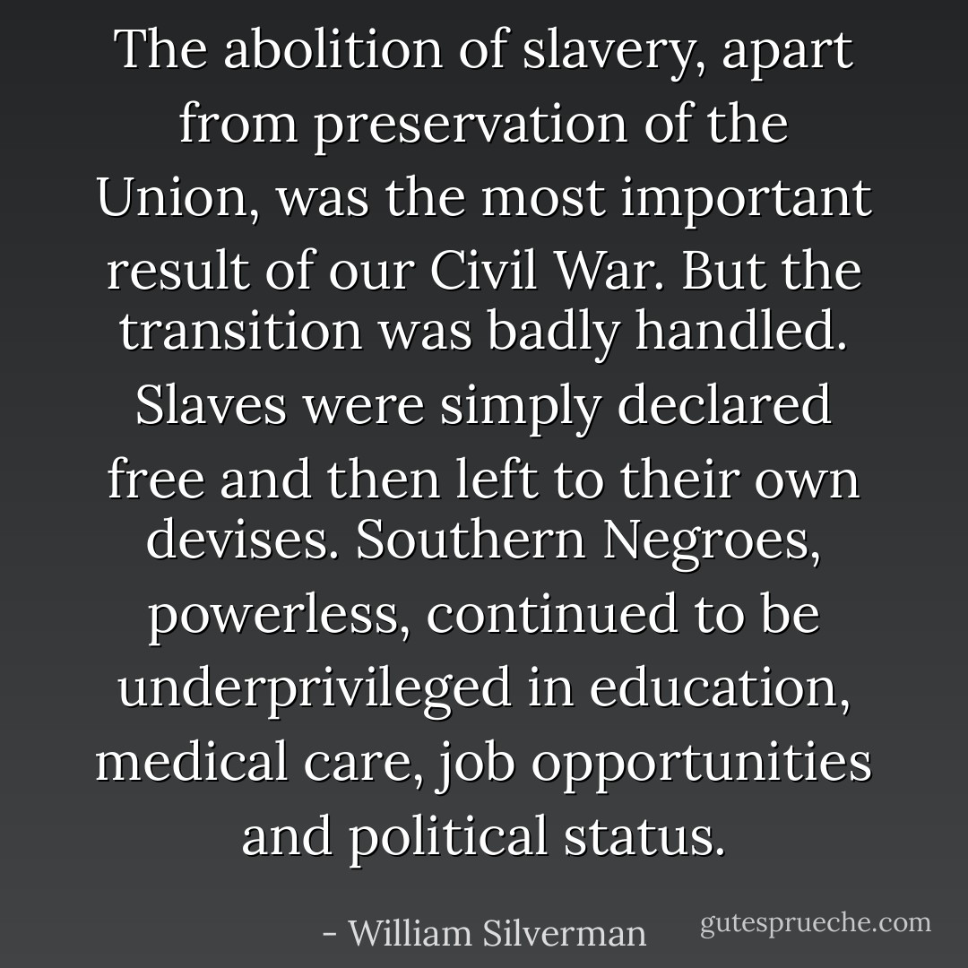 The abolition of slavery, apart from preservation of the Union, was the most important result of our Civil War. But the transition was badly handled. Slaves were simply declared free and then left to their own devises. Southern Negroes, powerless, continued to be underprivileged in education, medical care, job opportunities and political status. - William Silverman