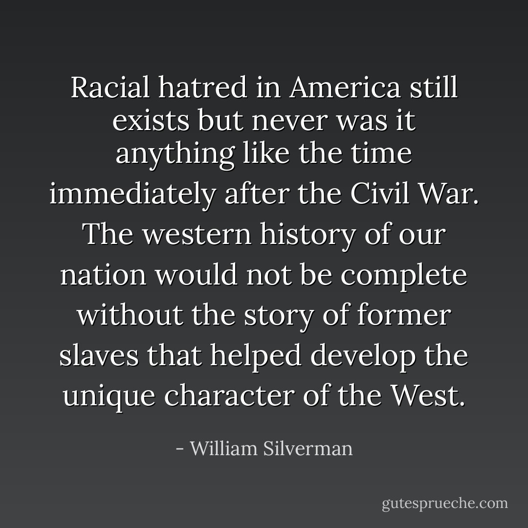 Racial hatred in America still exists but never was it anything like the time immediately after the Civil War. The western history of our nation would not be complete without the story of former slaves that helped develop the unique character of the West. - William Silverman