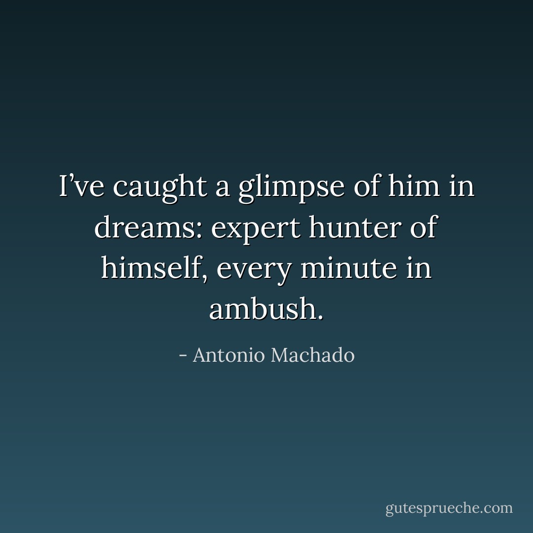 I’ve caught a glimpse of him in dreams:<br />expert hunter of himself,<br />every minute in ambush. - Antonio Machado