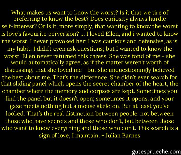 What makes us want to know the worst? Is it that we tire of preferring to know the best? Does curiosity always hurdle self-interest? Or is it, more simply, that wanting to know the worst is love’s favourite perversion? … I loved Ellen, and i wanted to know the worst. I never provoked her; I was cautious and defensive, as is my habit; I didn’t even ask questions; but I wanted to know the worst. Ellen never returned this caress. She was fond of me - she would automatically agree, as if the matter weren’t worth of discussing, that she loved me - but she unquestioningly believed the best about me. That’s the difference. She didn’t ever search for that sliding panel which opens the secret chamber of the heart, the chamber where the memory and corpses are kept. Sometimes you find the panel but it doesn’t open; sometimes it opens, and your gaze meets nothing but a mouse skeleton. But at least you’ve looked. That’s the real distinction between people: not between those who have secrets and those who don’t, but between those who want to know everything and those who don’t. This search is a sign of love, I maintain. - Julian Barnes