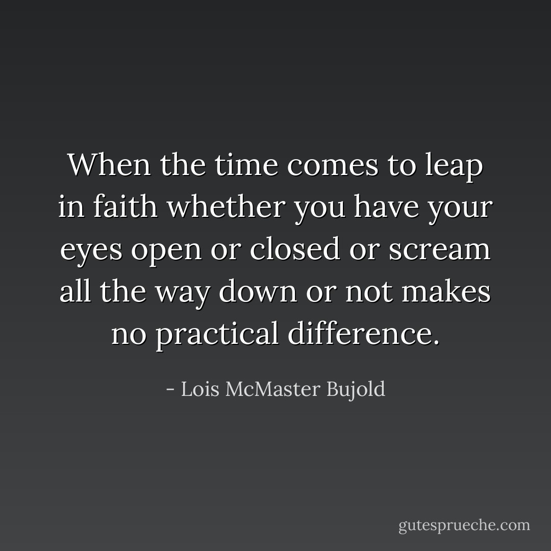 When the time comes to leap in faith whether you have your eyes open or closed or scream all the way down or not makes no practical difference. - Lois McMaster Bujold