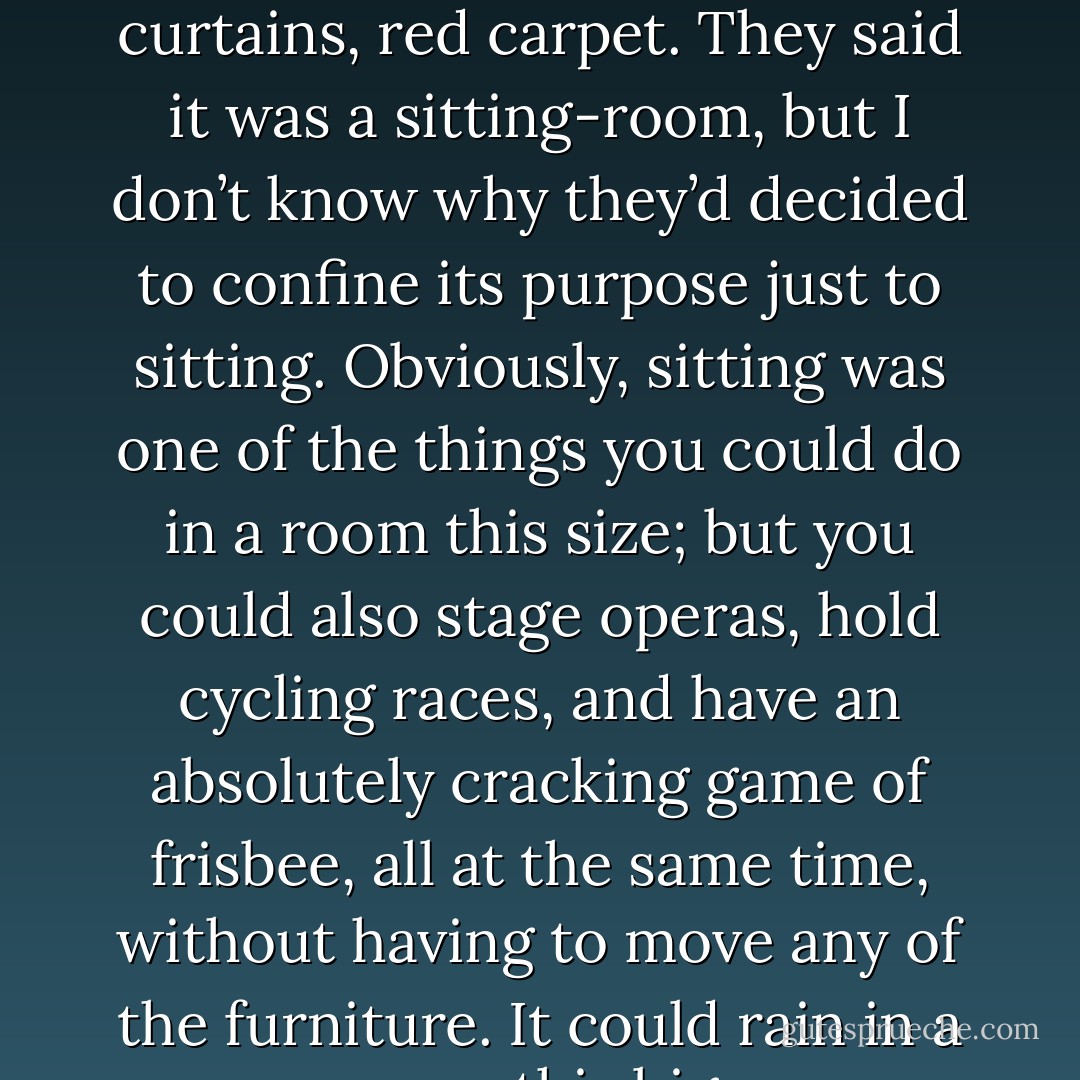 I was shown into a room. A red room. Red wallpaper, red curtains, red carpet. They said it was a sitting-room, but I don’t know why they’d decided to confine its purpose just to sitting. Obviously, sitting was one of the things you could do in a room this size; but you could also stage operas, hold cycling races, and have an absolutely cracking game of frisbee, all at the same time, without having to move any of the furniture.<br />It could rain in a room this big. - Hugh Laurie