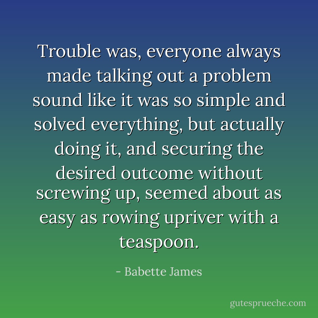 Trouble was, everyone always made talking out a problem sound like it was so simple and solved everything, but actually doing it, and securing the desired outcome without screwing up, seemed about as easy as rowing upriver with a teaspoon. - Babette James