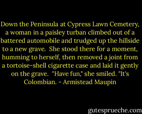 Down the Peninsula at Cypress Lawn Cemetery, a woman in a paisley turban climbed out of a battered automobile and trudged up the hillside to a new grave.<br /><br />She stood there for a moment, humming to herself, then removed a joint from a tortoise-shell cigarette case and laid it gently on the grave.<br /><br />"Have fun," she smiled. "It's Colombian. - Armistead Maupin