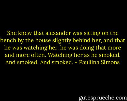 She knew that alexander was sitting on the bench by the house slightly behind her, and that he was watching her. he was doing that more and more often. Watching her as he smoked. And smoked. And smoked. - Paullina Simons