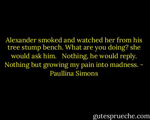 Alexander smoked and watched her from his tree stump bench. What are you doing? she would ask him. <br /><br />Nothing, he would reply. Nothing but growing my pain into madness. - Paullina Simons