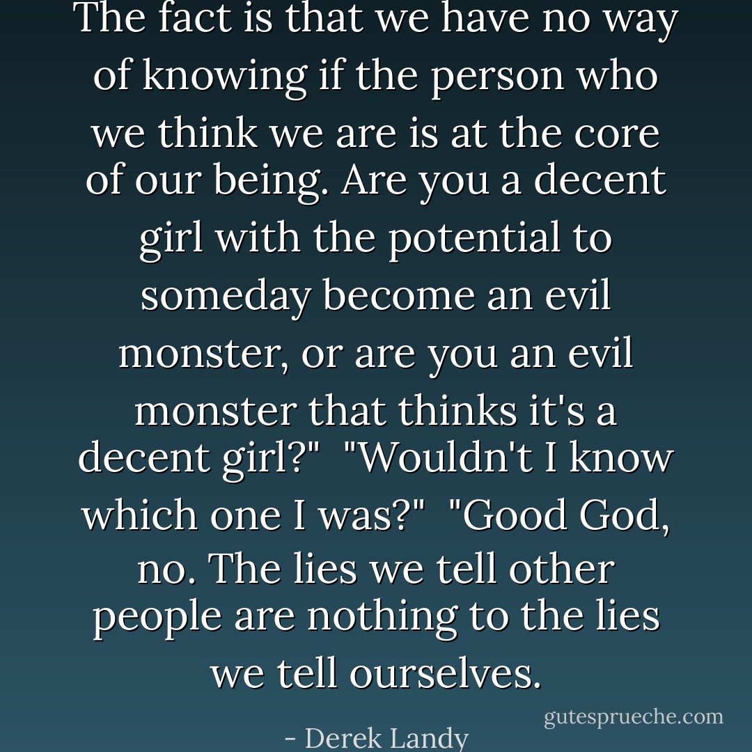 The fact is that we have no way of knowing if the person who we <i>think</i> we are is at the core of our being. Are you a decent girl with the potential to someday become an evil monster, or are you an evil monster that thinks it's a decent girl?"<br /><br />"Wouldn't I <i>know</i> which one I was?"<br /><br />"Good God, no. The lies we tell other people are nothing to the lies we tell ourselves. - Derek Landy