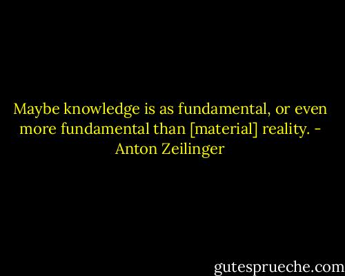 Maybe knowledge is as fundamental, or even more fundamental than [material] reality. - Anton Zeilinger