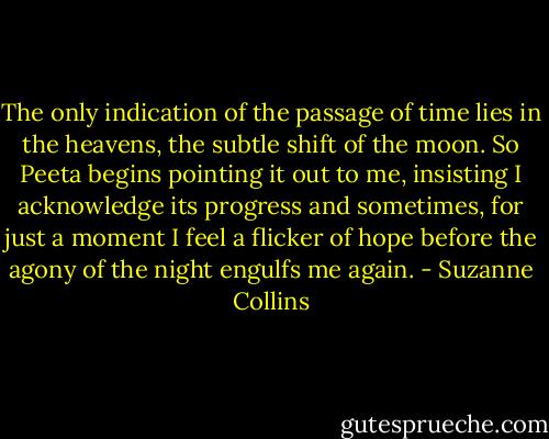 The only indication of the passage of time lies in the heavens, the subtle shift of the moon. So Peeta begins pointing it out to me, insisting I acknowledge its progress and sometimes, for just a moment I feel a flicker of hope before the agony of the night engulfs me again. - Suzanne Collins