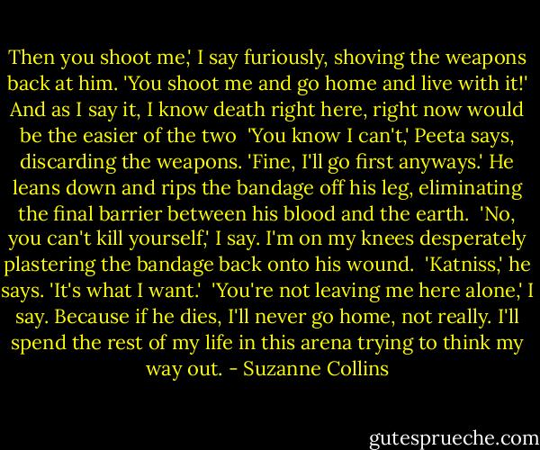 Then you shoot me,' I say furiously, shoving the weapons back at him. 'You shoot me and go home and live with it!' And as I say it, I know death right here, right now would be the easier of the two<br /><br />'You know I can't,' Peeta says, discarding the weapons. 'Fine, I'll go first anyways.' He leans down and rips the bandage off his leg, eliminating the final barrier between his blood and the earth.<br /><br />'No, you can't kill yourself,' I say. I'm on my knees desperately plastering the bandage back onto his wound.<br /><br />'Katniss,' he says. 'It's what I want.'<br /><br />'You're not leaving me here alone,' I say. Because if he dies, I'll never go home, not really. I'll spend the rest of my life in this arena trying to think my way out. - Suzanne Collins
