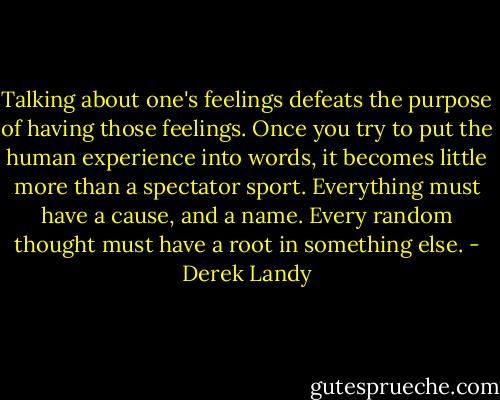 Talking about one's feelings defeats the purpose of having those feelings. Once you try to put the human experience into words, it becomes little more than a spectator sport. Everything must have a cause, and a name. Every random thought must have a root in something else. - Derek Landy