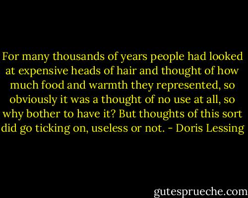 For many thousands of years people had looked at expensive heads of hair and thought of how much food and warmth they represented, so obviously it was a thought of no use at all, so why bother to have it? But thoughts of this sort did go ticking on, useless or not. - Doris Lessing