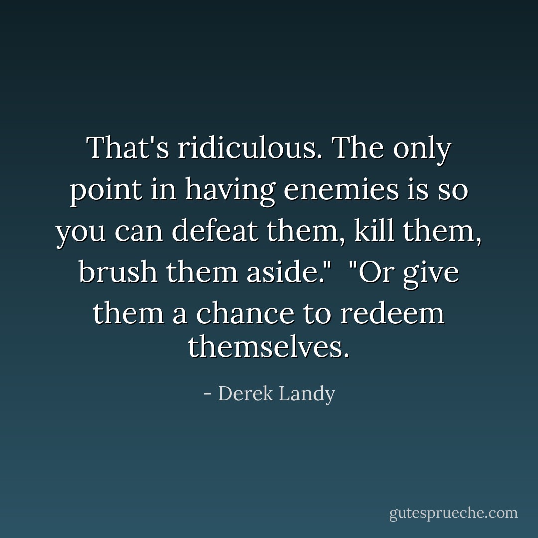 That's ridiculous. The only point in having enemies is so you can defeat them, kill them, brush them aside."<br /><br />"Or give them a chance to redeem themselves. - Derek Landy