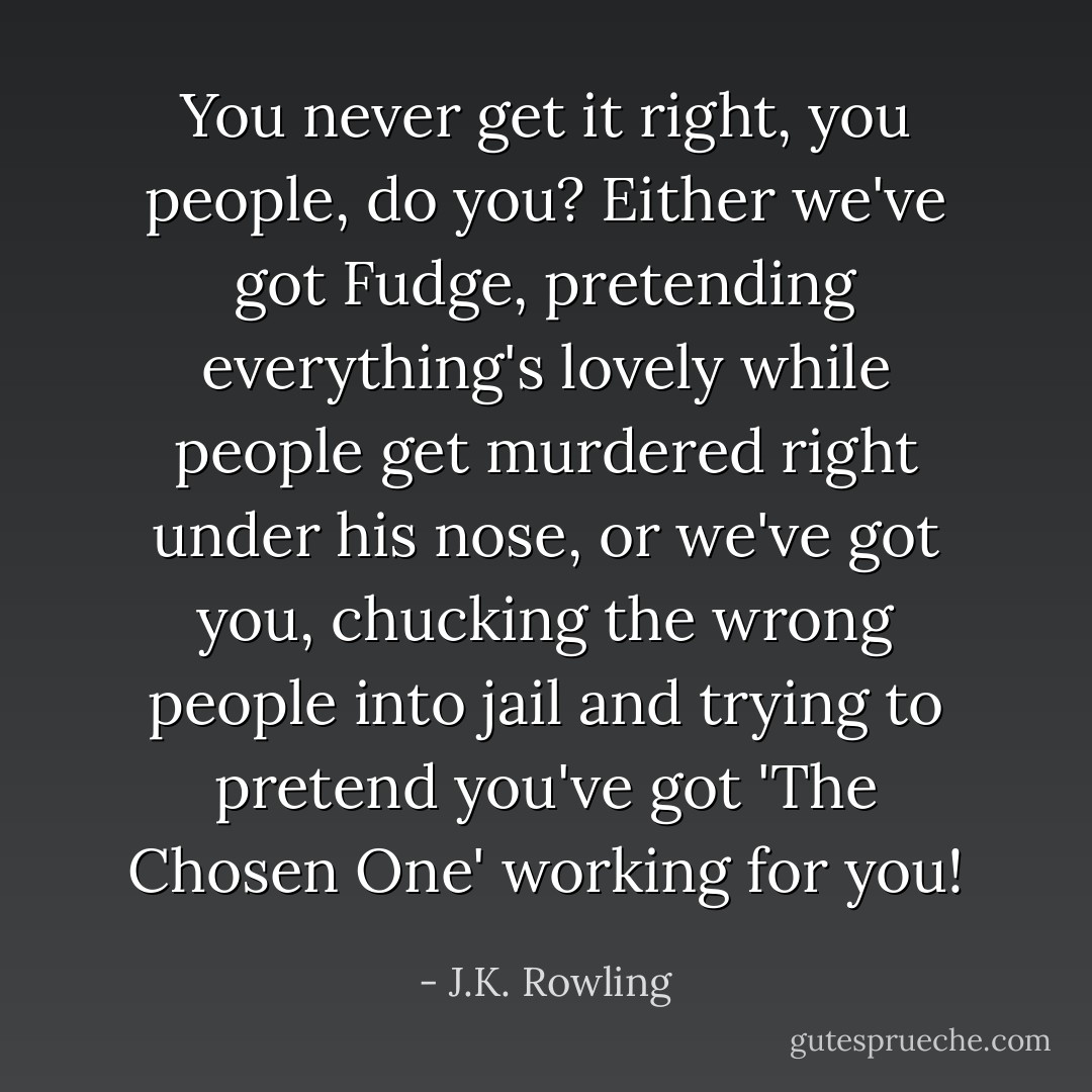 You never get it right, you people, do you? Either we've got Fudge, pretending everything's lovely while people get murdered right under his nose, or we've got you, chucking the wrong people into jail and trying to pretend you've got 'The Chosen One' working for you! - J.K. Rowling