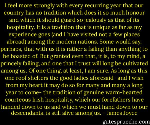 I feel more strongly with every recurring year that our country has no tradition which does it so much honour and which it should guard so jealously as that of its hospitality. It is a tradition that is unique as far as my experience goes (and I have visited not a few places abroad) among the modern nations. Some would say, perhaps, that with us it is rather a failing than anything to be boasted of. But granted even that, it is, to my mind, a princely failing, and one that I trust will long be cultivated among us. Of one thing, at least, I am sure. As long as this one roof shelters the good ladies aforesaid- and I wish from my heart it may do so for many and many a long year to come- the tradition of genuine warm-hearted courteous Irish hospitality, which our forefathers have handed down to us and which we must hand down to our descendants, is still alive among us. - James Joyce