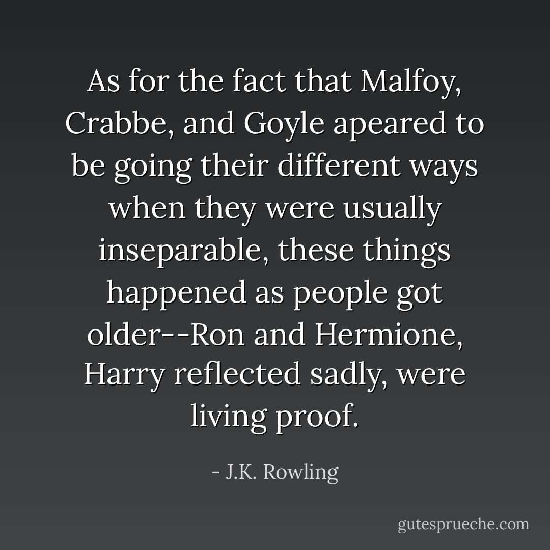 As for the fact that Malfoy, Crabbe, and Goyle apeared to be going their different ways when they were usually inseparable, these things happened as people got older--Ron and Hermione, Harry reflected sadly, were living proof. - J.K. Rowling