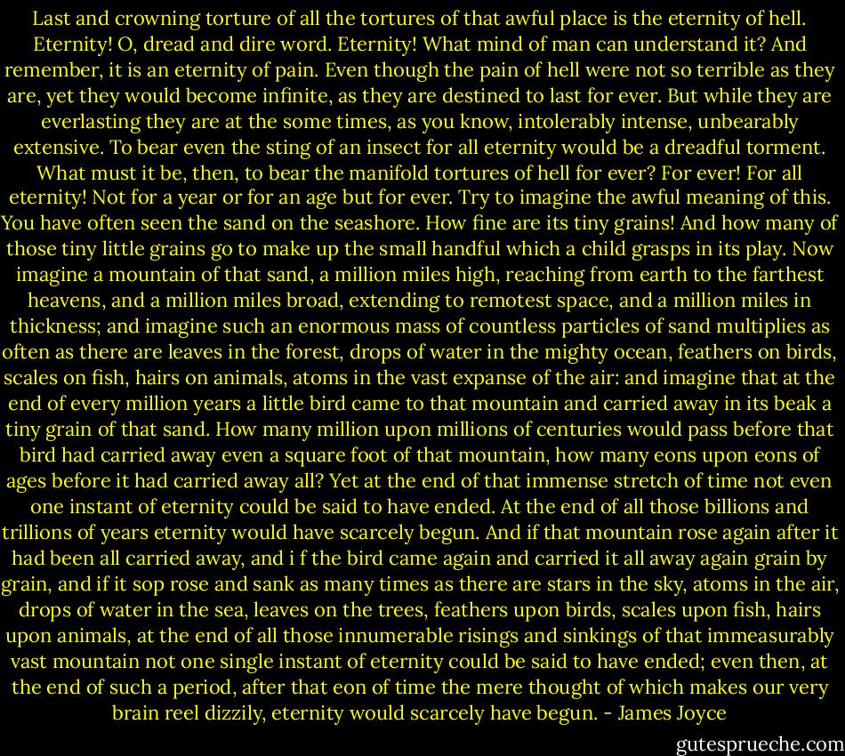 Last and crowning torture of all the tortures of that awful place is the eternity of hell. Eternity! O, dread and dire word. Eternity! What mind of man can understand it? And remember, it is an eternity of pain. Even though the pain of hell were not so terrible as they are, yet they would become infinite, as they are destined to last for ever. But while they are everlasting they are at the some times, as you know, intolerably intense, unbearably extensive. To bear even the sting of an insect for all eternity would be a dreadful torment. What must it be, then, to bear the manifold tortures of hell for ever? For ever! For all eternity! Not for a year or for an age but for ever. Try to imagine the awful meaning of this. You have often seen the sand on the seashore. How fine are its tiny grains! And how many of those tiny little grains go to make up the small handful which a child grasps in its play. Now imagine a mountain of that sand, a million miles high, reaching from earth to the farthest heavens, and a million miles broad, extending to remotest space, and a million miles in thickness; and imagine such an enormous mass of countless particles of sand multiplies as often as there are leaves in the forest, drops of water in the mighty ocean, feathers on birds, scales on fish, hairs on animals, atoms in the vast expanse of the air: and imagine that at the end of every million years a little bird came to that mountain and carried away in its beak a tiny grain of that sand. How many million upon millions of centuries would pass before that bird had carried away even a square foot of that mountain, how many eons upon eons of ages before it had carried away all? Yet at the end of that immense stretch of time not even one instant of eternity could be said to have ended. At the end of all those billions and trillions of years eternity would have scarcely begun. And if that mountain rose again after it had been all carried away, and i f the bird came again and carried it all away again grain by grain, and if it sop rose and sank as many times as there are stars in the sky, atoms in the air, drops of water in the sea, leaves on the trees, feathers upon birds, scales upon fish, hairs upon animals, at the end of all those innumerable risings and sinkings of that immeasurably vast mountain not one single instant of eternity could be said to have ended; even then, at the end of such a period, after that eon of time the mere thought of which makes our very brain reel dizzily, eternity would scarcely have begun. - James Joyce
