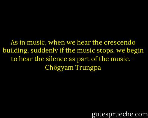 As in music, when we hear the crescendo building, suddenly if the music stops, we begin to hear the silence as part of the music. - Chögyam Trungpa
