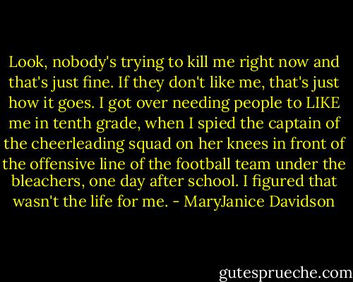 Look, nobody's trying to kill me right now and that's just fine. If they don't<br />like me, that's just how it goes. I got over needing people to LIKE me in tenth<br />grade, when I spied the captain of the cheerleading squad on her knees in<br />front of the offensive line of the football team under the bleachers, one day after school. I figured that wasn't the life for me. - MaryJanice Davidson