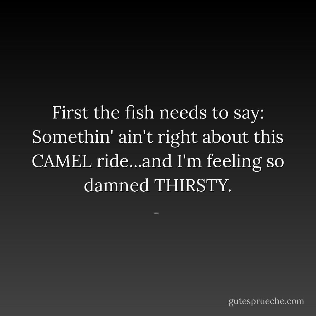 First the fish needs to say: Somethin' ain't right about this CAMEL ride...and I'm feeling so damned THIRSTY. - 