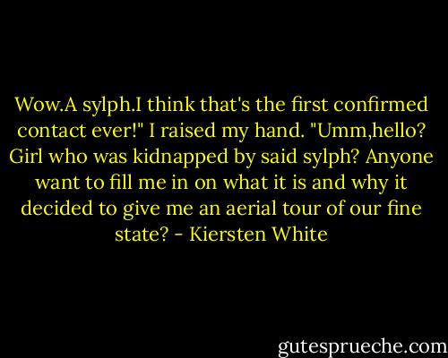 Wow.A sylph.I think that's the first confirmed contact ever!"<br />I raised my hand. "Umm,hello? Girl who was kidnapped by said sylph? Anyone want to fill me in on what it is and why it decided to give me an aerial tour of our fine state? - Kiersten White