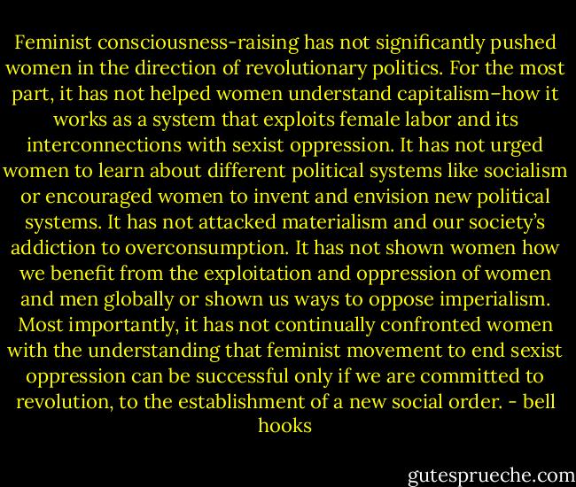 Feminist consciousness-raising has not significantly pushed women in the direction of revolutionary politics. For the most part, it has not helped women understand capitalism–how it works as a system that exploits female labor and its interconnections with sexist oppression. It has not urged women to learn about different political systems like socialism or encouraged women to invent and envision new political systems. It has not attacked materialism and our society’s addiction to overconsumption. It has not shown women how we benefit from the exploitation and oppression of women and men globally or shown us ways to oppose imperialism. Most importantly, it has not continually confronted women with the understanding that feminist movement to end sexist oppression can be successful only if we are committed to revolution, to the establishment of a new social order. - bell hooks
