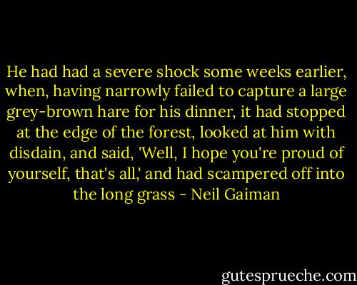 He had had a severe shock some weeks earlier, when, having narrowly failed to capture a large grey-brown hare for his dinner, it had stopped at the edge of the forest, looked at him with disdain, and said, 'Well, I hope you're proud of yourself, that's all,' and had scampered off into the long grass - Neil Gaiman