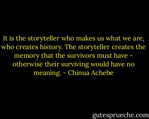 It is the storyteller who makes us what we are, who creates history. The storyteller creates the memory that the survivors must have - otherwise their surviving would have no meaning. - Chinua Achebe