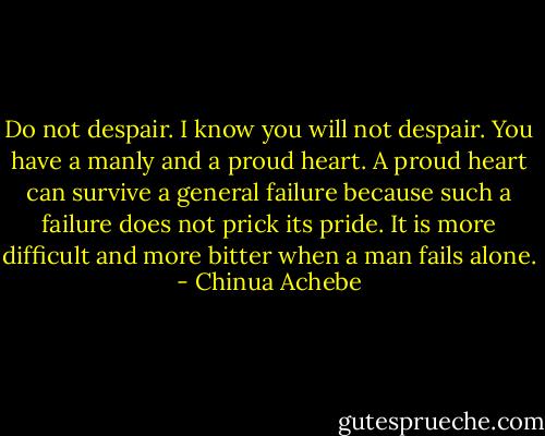 Do not despair. I know you will not despair. You have a manly and a proud heart. A proud heart can survive a general failure because such a failure does not prick its pride. It is more difficult and more bitter when a man fails alone. - Chinua Achebe