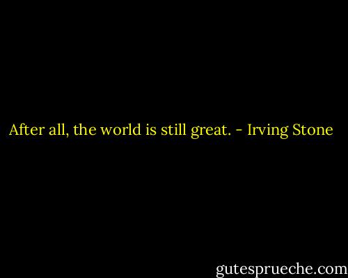 After all, the world is still great. - Irving Stone