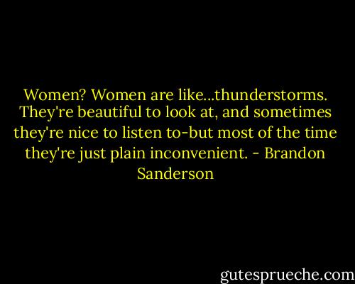 Women? Women are like...thunderstorms. They're beautiful to look at, and sometimes they're nice to listen to-but most of the time they're just plain inconvenient. - Brandon Sanderson