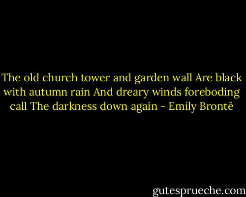 The old church tower and garden wall<br />Are black with autumn rain<br />And dreary winds foreboding call<br />The darkness down again - Emily Brontë