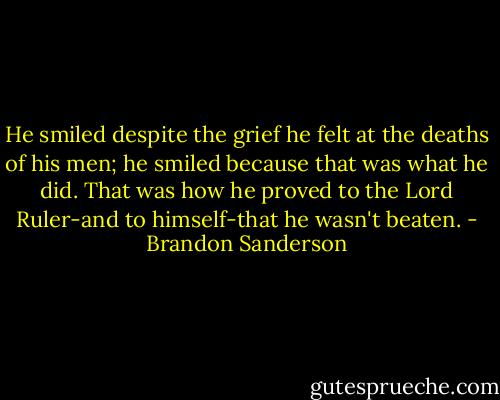 He smiled despite the grief he felt at the deaths of his men; he smiled because that was what he did. That was how he proved to the Lord Ruler-and to himself-that he wasn't beaten. - Brandon Sanderson