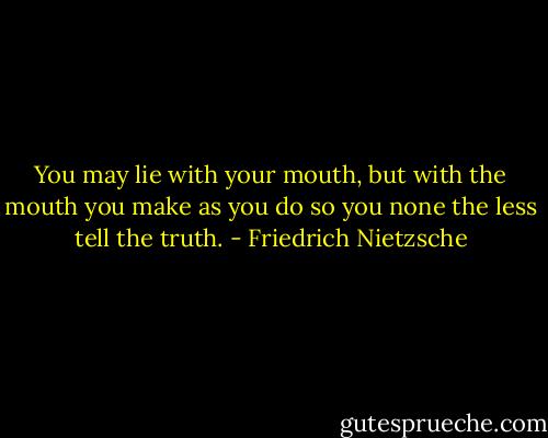You may lie with your mouth, but with the mouth you make as you do so you none the less tell the truth. - Friedrich Nietzsche