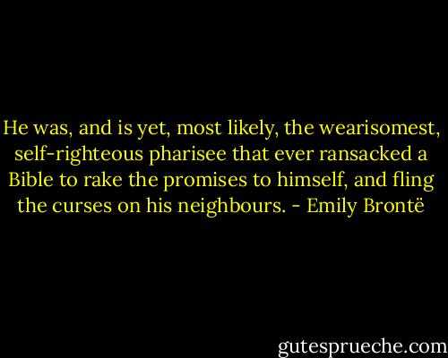 He was, and is yet, most likely, the wearisomest, self-righteous pharisee that ever ransacked a Bible to rake the promises to himself, and fling the curses on his neighbours. - Emily Brontë