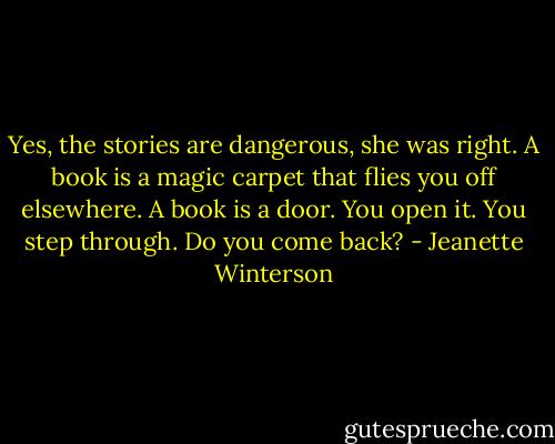 Yes, the stories are dangerous, she was right. A book is a magic carpet that flies you off elsewhere. A book is a door. You open it. You step through. Do you come back? - Jeanette Winterson