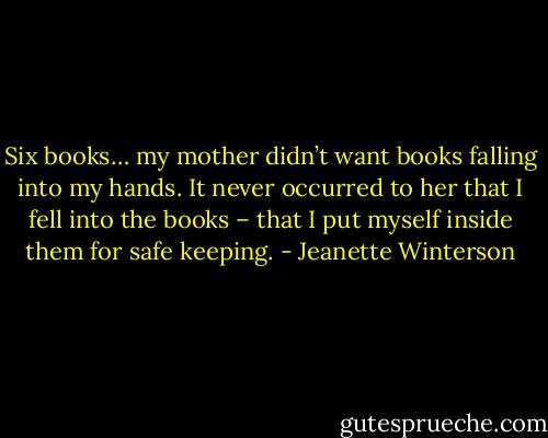 Six books… my mother didn’t want books falling into my hands. It never occurred to her that I fell into the books – that I put myself inside them for safe keeping. - Jeanette Winterson