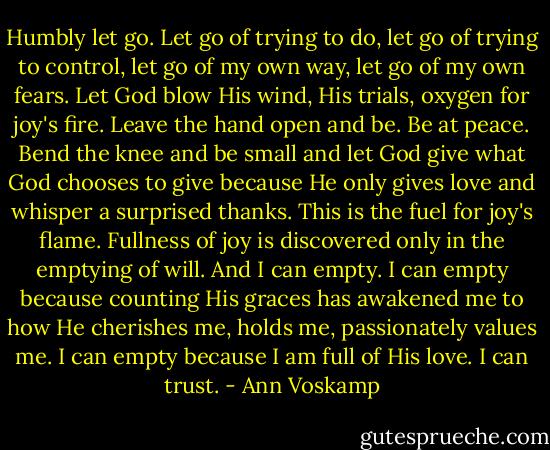 Humbly let go. Let go of trying to do, let go of trying to control, let go of my own way, let go of my own fears. Let God blow His wind, His trials, oxygen for joy's fire. Leave the hand open and be. Be at peace. Bend the knee and be small and let God give what God chooses to give because He only gives love and whisper a surprised thanks. This is the fuel for joy's flame. Fullness of joy is discovered only in the emptying of will. And I can empty. I can empty because counting His graces has awakened me to how He cherishes me, holds me, passionately values me. I can empty because I am full of His love. I can trust. - Ann Voskamp